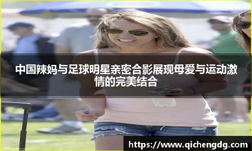 中国辣妈与足球明星亲密合影展现母爱与运动激情的完美结合