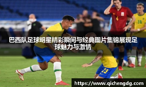巴西队足球明星精彩瞬间与经典图片集锦展现足球魅力与激情