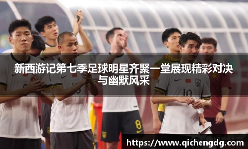 新西游记第七季足球明星齐聚一堂展现精彩对决与幽默风采
